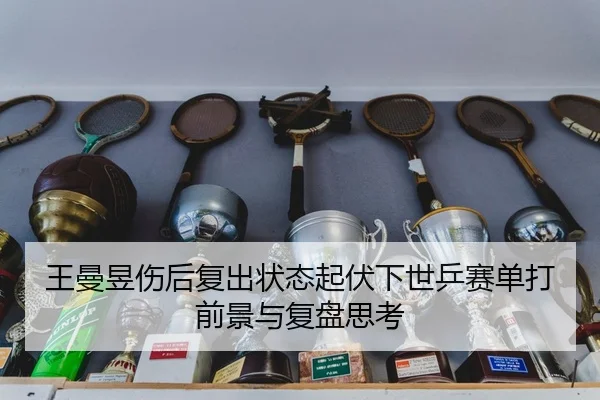 王曼昱伤后复出状态起伏下世乒赛单打前景与复盘思考