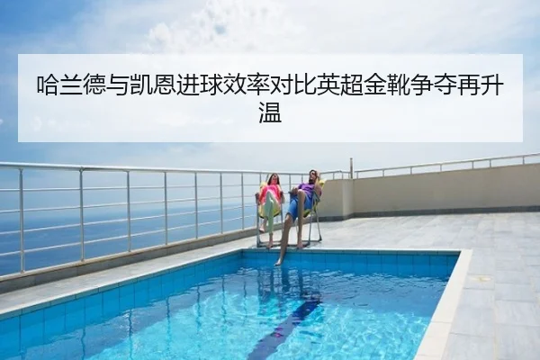 哈兰德与凯恩进球效率对比英超金靴争夺再升温