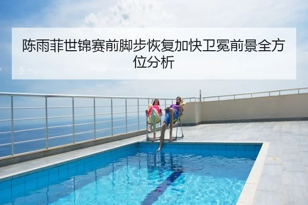 陈雨菲世锦赛前脚步恢复加快卫冕前景全方位分析