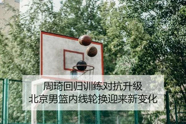 周琦回归训练对抗升级 北京男篮内线轮换迎来新变化